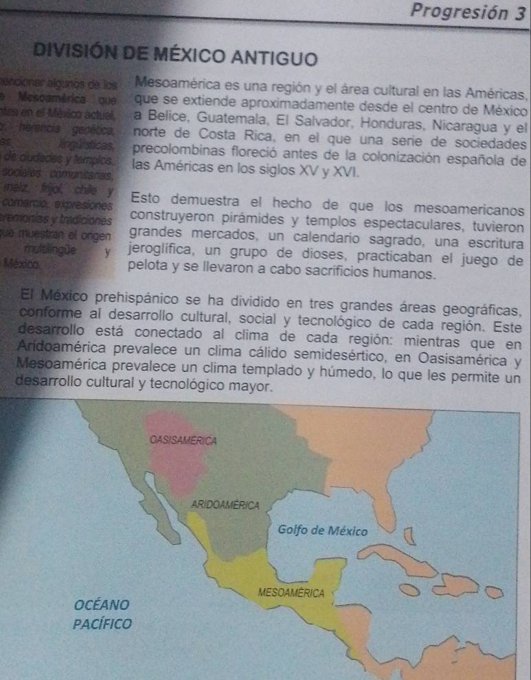 Progresión 3 
DIVISIÓN DE MÉXICO ANTIGUO 
encióner algunos de los Mesoamérica es una región y el área cultural en las Américas, 
'''Mescamérica'' que que se extiende aproximadamente desde el centro de México 
e n el México actual. a Belice, Guatemala, El Salvador, Honduras, Nicaragua y el 
herencia genêtica. norte de Costa Rica, en el que una série de sociedades 
98 lingúlsticas precolombinas floreció antes de la colonización española de 
de ciudades y templos. las Américas en los siglos XV y XVI. 
sociales comunitaras. 
meiz frijol, chile y 
comerció, expresiones Esto demuestra el hecho de que los mesoamericanos 
tremonias y tradiciones construyeron pirámides y templos espectaculares, tuvieron 
que muestran el origen grandes mercados, un calendario sagrado, una escritura 
mulb ingüe y jeroglífica, un grupo de dioses, practicaban el juego de 
México pelota y se llevaron a cabo sacrificios humanos. 
El México prehispánico se ha dividido en tres grandes áreas geográficas, 
conforme al desarrollo cultural, social y tecnológico de cada región. Este 
desarrollo está conectado al clima de cada región: mientras que en 
Aridoamérica prevalece un clima cálido semidesértico, en Oasisamérica y 
Mesoamérica prevalece un clima templado y húmedo, lo que les permite un 
desarrollo cultural y tecnológico mayor.