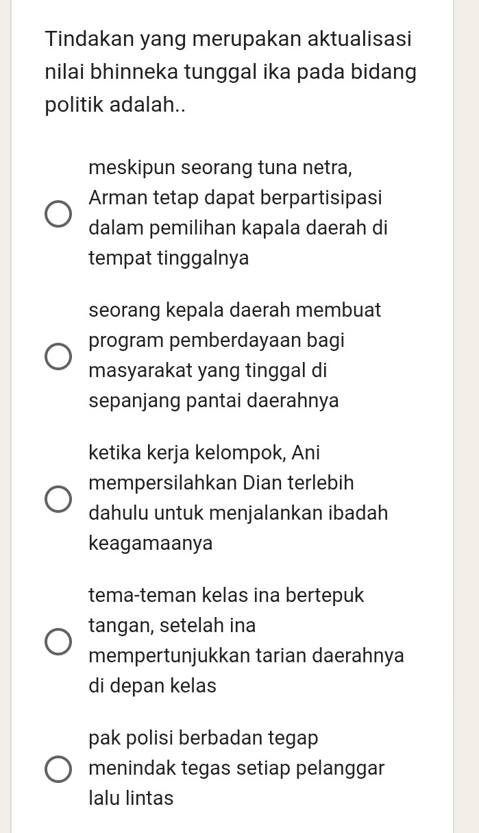 Tindakan yang merupakan aktualisasi
nilai bhinneka tunggal ika pada bidang
politik adalah..
meskipun seorang tuna netra,
Arman tetap dapat berpartisipasi
dalam pemilihan kapala daerah di
tempat tinggalnya
seorang kepala daerah membuat
program pemberdayaan bagi
masyarakat yang tinggal di
sepanjang pantai daerahnya
ketika kerja kelompok, Ani
mempersilahkan Dian terlebih
dahulu untuk menjalankan ibadah
keagamaanya
tema-teman kelas ina bertepuk
tangan, setelah ina
mempertunjukkan tarian daerahnya
di depan kelas
pak polisi berbadan tegap
menindak tegas setiap pelanggar
lalu lintas