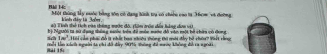 Một thùng lấy nuớc bằng tôn có dạng hình trụ có chiều cao là 36cm và đường 
kinh đảy là 3dm , 
a) Tính thế tích của thùng nước đỏ. (làm trôn đến hàng đơn vị) 
b) Người ta sử dụng thùng nước trên để múc nước đồ vào một bể chứa có dung 
tich 1m^3 Hội cần phái đổ ít nhất bao nhiều thùng thì mới đảy bộ chứa? Biết rằng 
mỗi lần xách người ta chi đổ đầy 90% thùng đề nước không đồ ra ngoài. 
Bài 15: