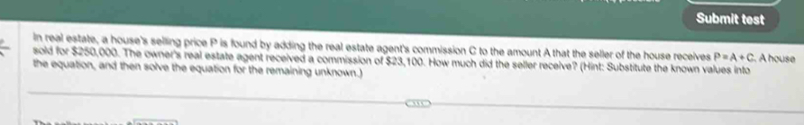 Submit test 
In real estate, a house's selling price P is found by adding the real estate agent's commission C to the amount A that the seller of the house receives 
sold for $250,000. The owner's real estate agent received a commission of $23,100. How much did the seller receive? (Hint: Substitute the known values into . A house P=A+C
the equation, and then solve the equation for the remaining unknown.)