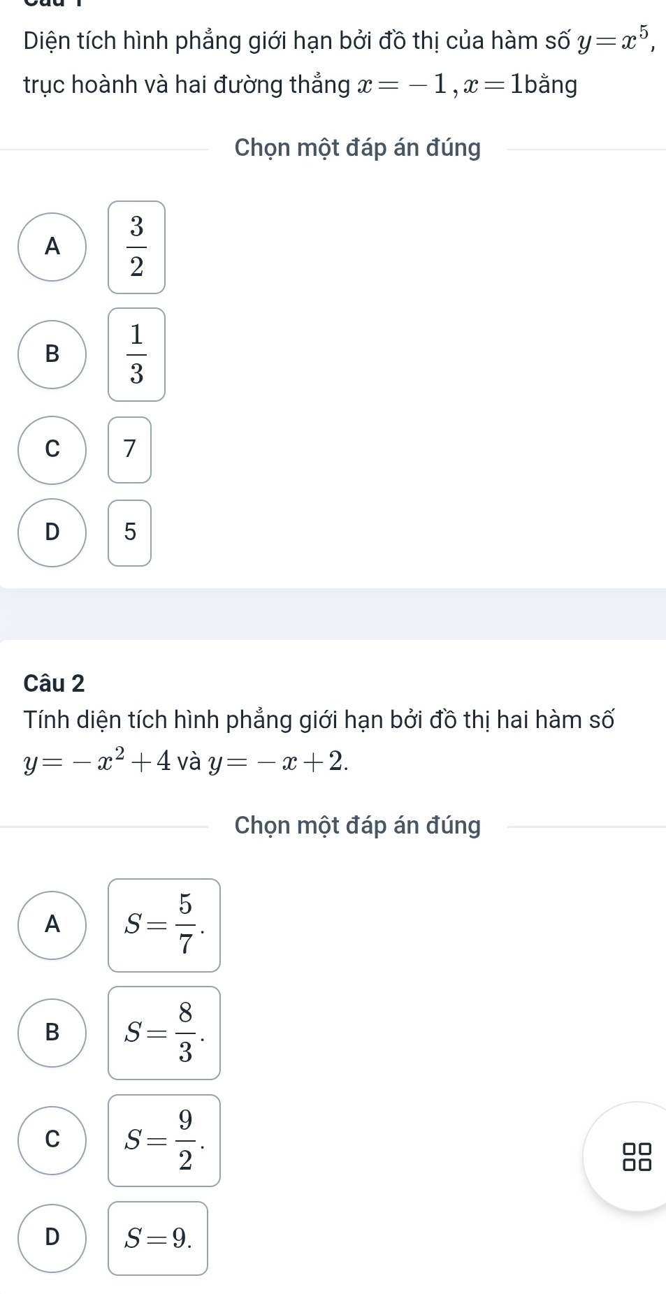 Diện tích hình phẳng giới hạn bởi đồ thị của hàm số y=x^5, 
trục hoành và hai đường thẳng x=-1, x=1bdot ang 1
Chọn một đáp án đúng
A  3/2 
B  1/3 
C 7
D 5
Câu 2
Tính diện tích hình phẳng giới hạn bởi đồ thị hai hàm số
y=-x^2+4 và y=-x+2. 
Chọn một đáp án đúng
A S= 5/7 .
B S= 8/3 .
C S= 9/2 . 
88
D S=9.