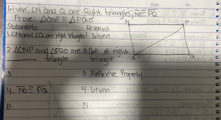 Given. ∠ N and Q are Right triangles; overline NO≌ overline PQ
Prove: △ ONP≌ △ PQO
Statements Reasons 
1. LNand ∠ Q are night triangles1. Given 
2. △ CNP and △ PQO are 2. Def of right 
_triangles triangle 
3 3. Reflexive Property 
4. overline NO≌ overline PQ 4. brven 
B. 
5.