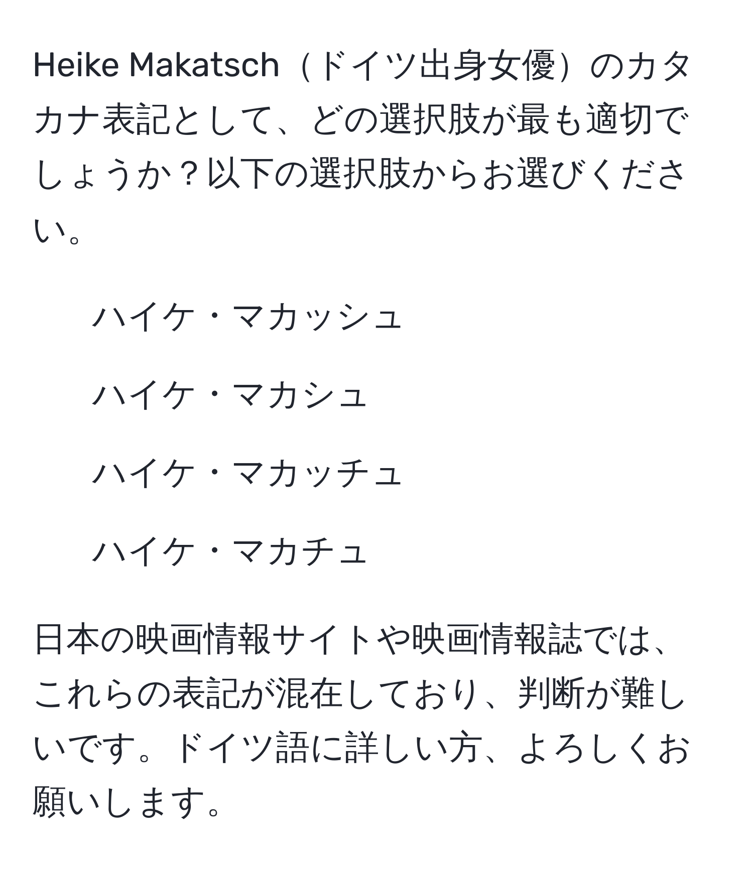 Heike Makatschドイツ出身女優のカタカナ表記として、どの選択肢が最も適切でしょうか？以下の選択肢からお選びください。  
1. ハイケ・マカッシュ  
2. ハイケ・マカシュ  
3. ハイケ・マカッチュ  
4. ハイケ・マカチュ  

日本の映画情報サイトや映画情報誌では、これらの表記が混在しており、判断が難しいです。ドイツ語に詳しい方、よろしくお願いします。