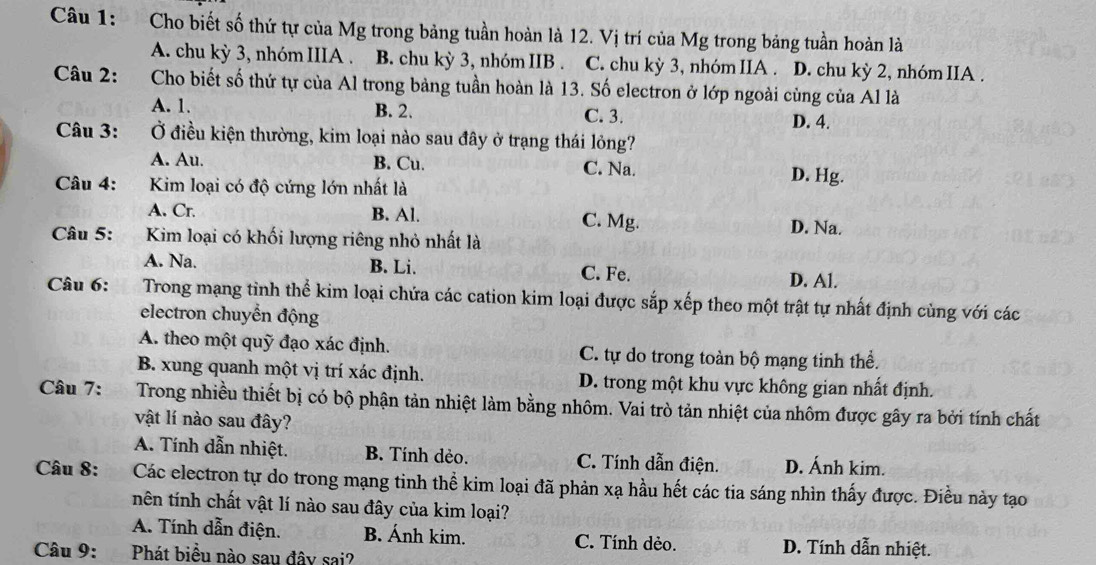 Cho biết số thứ tự của Mg trong bảng tuần hoàn là 12. Vị trí của Mg trong bảng tuần hoàn là
A. chu kỳ 3, nhóm IIIA . B. chu kỳ 3, nhóm IIB . C. chu kỳ 3, nhóm IIA . D. chu kỳ 2, nhóm IIA .
Câu 2: Cho biết số thứ tự của Al trong bảng tuần hoàn là 13. Số electron ở lớp ngoài cùng của Al là
A. 1. B. 2. C. 3. D. 4.
Câu 3: Ở điều kiện thường, kim loại nào sau đây ở trạng thái lỏng?
A. Au. B. Cu. C. Na. D. Hg.
Câu 4:  Kim loại có độ cứng lớn nhất là
A. Cr. B. Al. C. Mg.
Câu 5:   .   Kim loại có khối lượng riêng nhỏ nhất là
D. Na.
A. Na. B. Li. C. Fe.
D. Al.
Câu 6: Trong mạng tinh thể kim loại chứa các cation kim loại được sắp xếp theo một trật tự nhất định cùng với các
electron chuyển động
A. theo một quỹ đạo xác định. C. tự do trong toàn bộ mạng tinh thể.
B. xung quanh một vị trí xác định. D. trong một khu vực không gian nhất định.
Câu 7: Trong nhiều thiết bị có bộ phận tản nhiệt làm bằng nhôm. Vai trò tản nhiệt của nhôm được gây ra bởi tính chất
vật lí nào sau đây?
A. Tính dẫn nhiệt. B. Tính dẻo. C. Tính dẫn điện. D. Ánh kim.
Câu 8: Các electron tự do trong mạng tinh thể kim loại đã phản xạ hầu hết các tia sáng nhìn thấy được. Điều này tạo
nên tính chất vật lí nào sau đây của kim loại?
A. Tính dẫn điện. B. Ánh kim. C. Tính dẻo. D. Tính dẫn nhiệt.
Câu 9:Phát biểu nào sau đây sai?