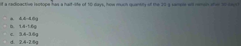 If a radioactive isotope has a half-life of 10 days, how much quantity of the 20 g sample will remain atter 30 days?
a. 4.4-4.6g
b. 1.4-1.6g
c. 3.4-3.6g
d. 2.4-2.6g