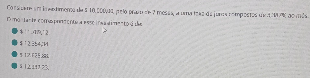 Considere um investimento de $ 10.000,00, pelo prazo de 7 meses, a uma taxa de juros compostos de 3,387% ao mês.
O montante correspondente a esse investimento é de:
$ 11.789, 12.
$ 12.354,34.
$ 12.625,88.
$ 12.932,23.