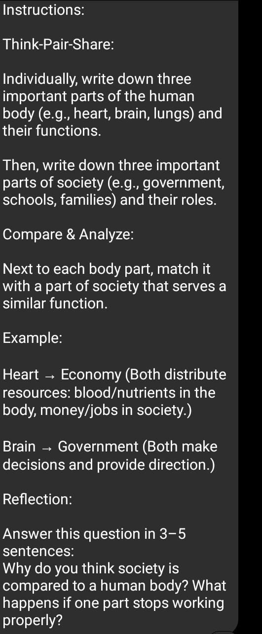 Instructions: 
Think-Pair-Share: 
Individually, write down three 
important parts of the human 
body (e.g., heart, brain, lungs) and 
their functions. 
Then, write down three important 
parts of society (e.g., government, 
schools, families) and their roles. 
Compare & Analyze: 
Next to each body part, match it 
with a part of society that serves a 
similar function. 
Example: 
Heart → Economy (Both distribute 
resources: blood/nutrients in the 
body, money/jobs in society.) 
Brain → Government (Both make 
decisions and provide direction.) 
Reflection: 
Answer this question in 3-5 
sentences: 
Why do you think society is 
compared to a human body? What 
happens if one part stops working 
properly?