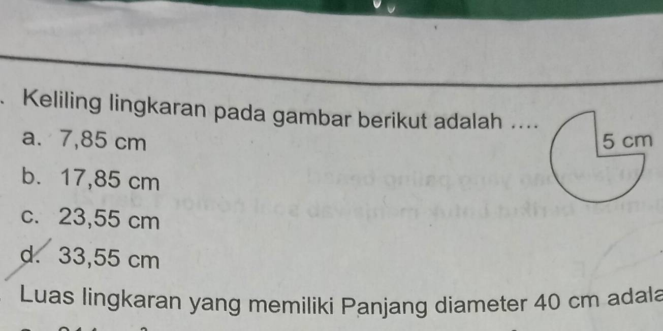 Keliling lingkaran pada gambar berikut adalah ....
a. 7,85 cm
b. 17,85 cm
c. 23,55 cm
d. 33,55 cm
Luas lingkaran yang memiliki Panjang diameter 40 cm adala