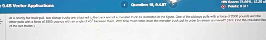 9.4B Vector Applications Question 15, 9.4.97 HW Score: 76.56%, 12.25 o 
ⓧ Points: 0 of 1 
At a county fair truck-pull, two pickup trucks are attached to the back end of a monster truck as illustrated in the figure. One of the pickups pulls with a force of 2000 pounds and the 
other pulls with a force of 3500 pounds with an angle of 45° between them. With how much force must the monster truck pull in order to remain unmoved? (Hint: Find the resultant forc 
of the two trucks.)