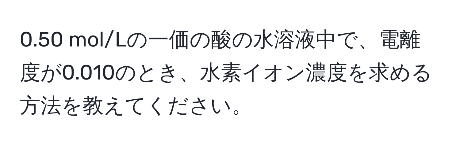 0.50 mol/Lの一価の酸の水溶液中で、電離度が0.010のとき、水素イオン濃度を求める方法を教えてください。