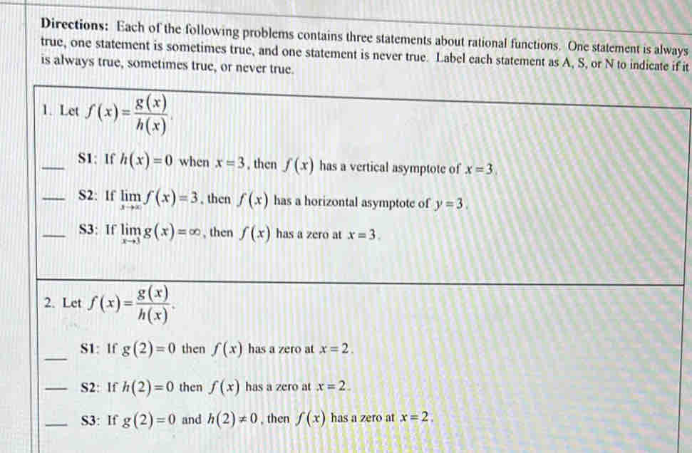 Directions: Each of the following problems contains three statements about rational functions. One statement is always 
true, one statement is sometimes true, and one statement is never true. Label each statement as A, S, or N to indicate if it 
is always true, sometimes true, or never true. 
1. Let overline f(x)= g(x)/h(x) .
_S1: lf h(x)=0 when x=3 , then f(x) has a vertical asymptote of x=3. 
_S2: If limlimits _xto ∈fty f(x)=3 , then f(x) has a horizontal asymptote of y=3. 
_S3: If limlimits _xto 3g(x)=∈fty , then f(x) has a zero at x=3. 
2. Let f(x)= g(x)/h(x) . 
_S1: If g(2)=0 then f(x) has a zero at x=2. 
_S2: If h(2)=0 then f(x) has a zero at x=2. 
_S3: If g(2)=0 and h(2)!= 0 , then f(x) has a zero at x=2.