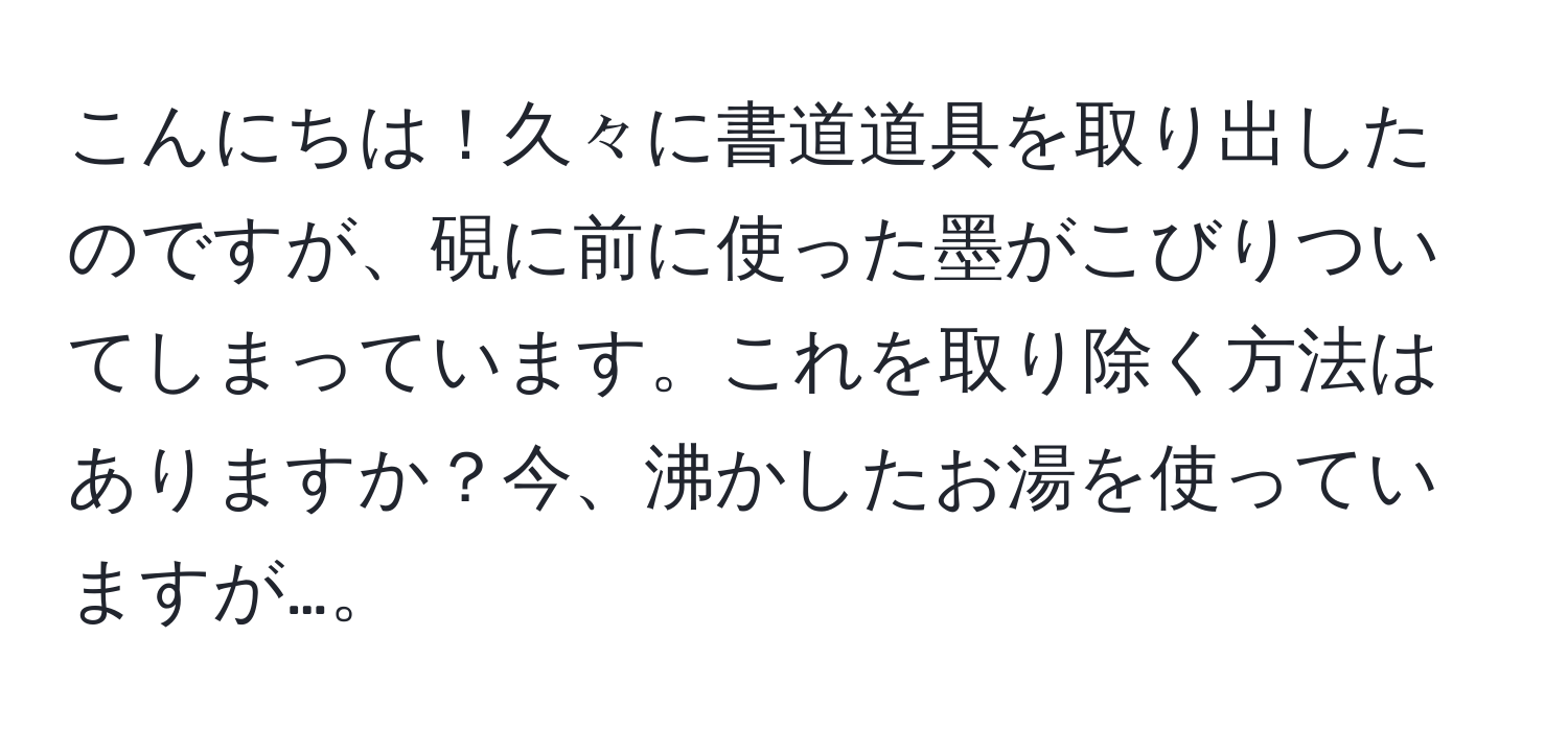 こんにちは！久々に書道道具を取り出したのですが、硯に前に使った墨がこびりついてしまっています。これを取り除く方法はありますか？今、沸かしたお湯を使っていますが…。