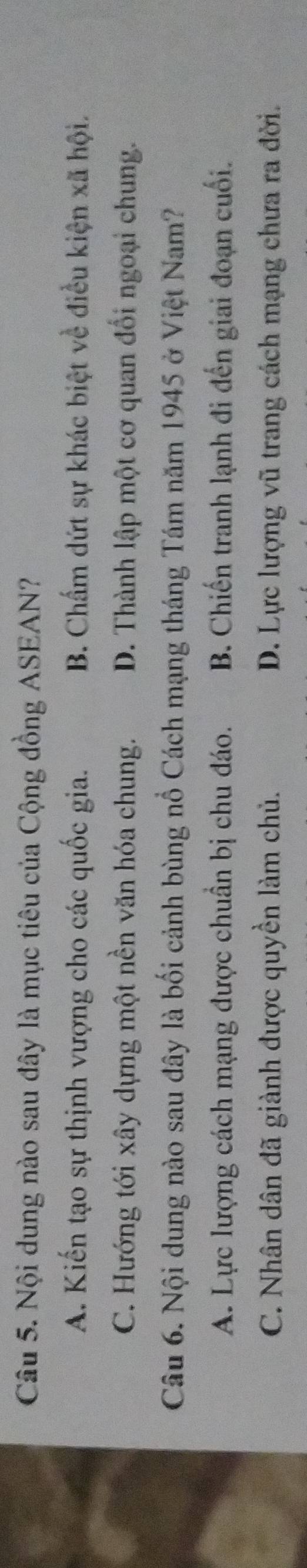 Nội dung nào sau đây là mục tiêu của Cộng đồng ASEAN?
A. Kiến tạo sự thịnh vượng cho các quốc gia. B. Chẩm dứt sự khác biệt về điều kiện xã hội.
C. Hướng tới xây dựng một nền văn hóa chung. D. Thành lập một cơ quan đổi ngoại chung.
Câu 6. Nội dung nào sau đây là bối cảnh bùng nổ Cách mạng tháng Tám năm 1945 ở Việt Nam?
A. Lực lượng cách mạng được chuẩn bị chu đáo. B. Chiến tranh lạnh đi đến giai đoạn cuối.
C. Nhân dân đã giành được quyền làm chủ. D. Lực lượng vũ trang cách mạng chưa ra đời.