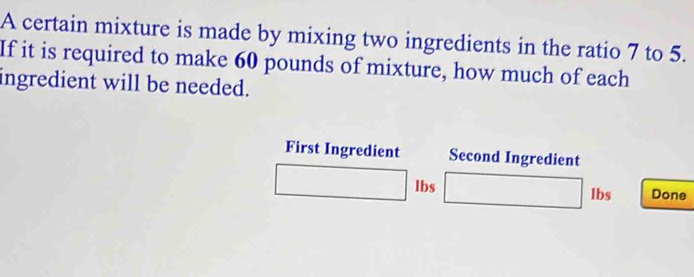 A certain mixture is made by mixing two ingredients in the ratio 7 to 5. 
If it is required to make 60 pounds of mixture, how much of each 
ingredient will be needed. 
First Ingredient Second Ingredient
lbs lbs Done