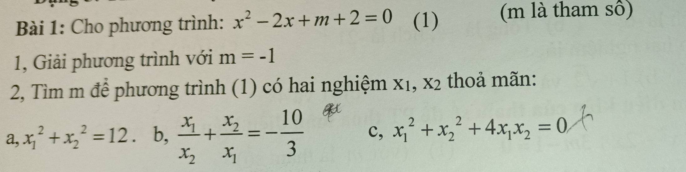 Cho phương trình: x^2-2x+m+2=0 (1)
(m là tham sô)
1, Giải phương trình với m=-1
2, Tìm m để phương trình (1) có hai nghiệm x₁, x2 thoả mãn:
a, x_1^(2+x_2^2=12. b, frac x_1)x_2+frac x_2x_1=- 10/3  c, x_1^(2+x_2^2+4x_1)x_2=0