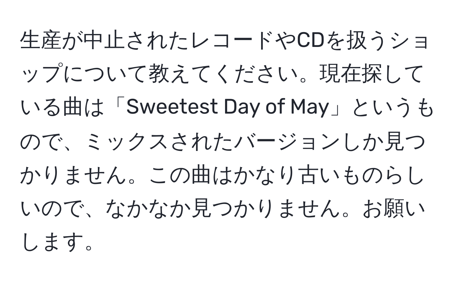 生産が中止されたレコードやCDを扱うショップについて教えてください。現在探している曲は「Sweetest Day of May」というもので、ミックスされたバージョンしか見つかりません。この曲はかなり古いものらしいので、なかなか見つかりません。お願いします。