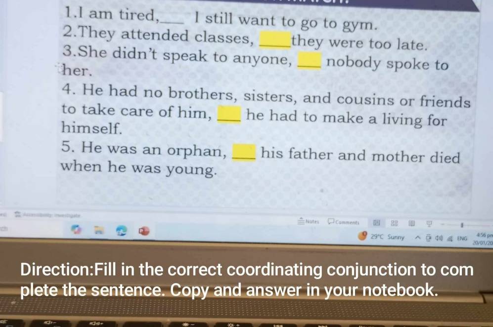 am tired,_ l still want to go to gym. 
2.They attended classes, _they were too late. 
3.She didn’t speak to anyone, _nobody spoke to 
her. 
4. He had no brothers, sisters, and cousins or friends 
to take care of him, _he had to make a living for 
himself. 
5. He was an orphan, _his father and mother died 
when he was young. 
investigate Camments 8g φ 
Notes
29°C Sunny 4:56 pn 
ENG 20/01/20 
Direction:Fill in the correct coordinating conjunction to com 
plete the sentence. Copy and answer in your notebook.