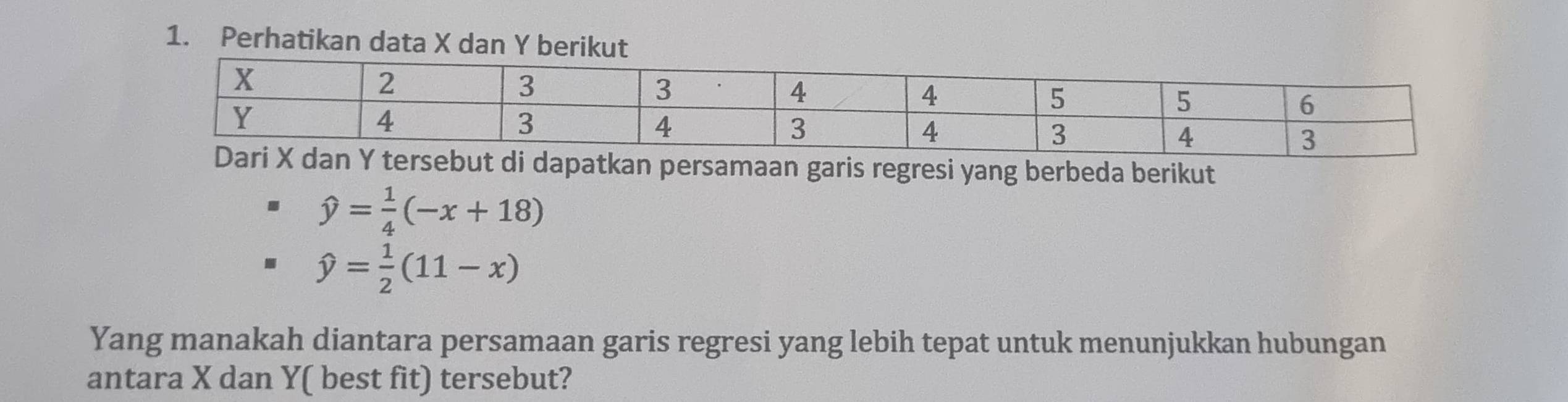 Perhatikan data X dan Y berikut
X dan Y tersebut di dapatkan persamaan garis regresi yang berbeda berikut
hat y= 1/4 (-x+18)
hat y= 1/2 (11-x)
Yang manakah diantara persamaan garis regresi yang lebih tepat untuk menunjukkan hubungan
antara X dan Y ( best fit) tersebut?