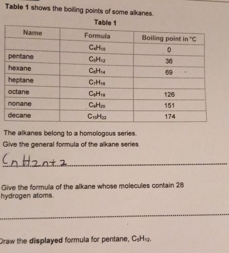 Table 1 shows the boiling points of some alkanes.
The alkanes belong to a homologous series.
Give the general formula of the alkane series.
_
Give the formula of the alkane whose molecules contain 28
hydrogen atoms.
_
Draw the displayed formula for pentane, C_5H_12.