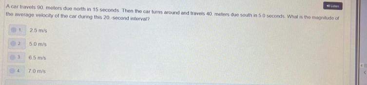 Listen
A car travels 90, meters due north in 15 seconds. Then the car turns around and travels 40, meters due south in 5.0 seconds. What is the magnitude of
the average velocity of the car during this 20.-second interval?
1. 2.5 m/s
2. 5.0 m/s
3 6.5 m/s
4 7.0 m/s