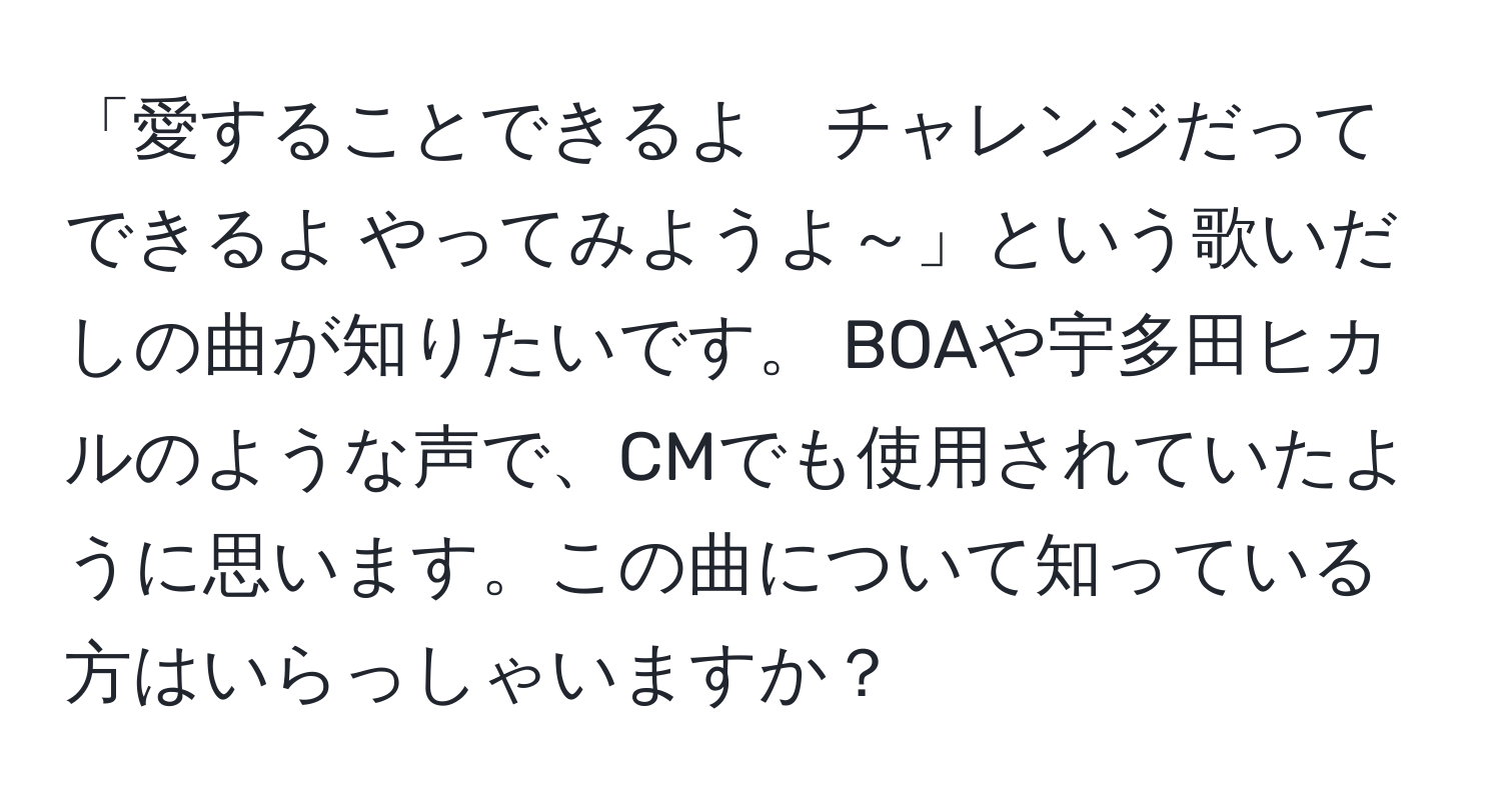 「愛することできるよ　チャレンジだってできるよ やってみようよ～」という歌いだしの曲が知りたいです。 BOAや宇多田ヒカルのような声で、CMでも使用されていたように思います。この曲について知っている方はいらっしゃいますか？