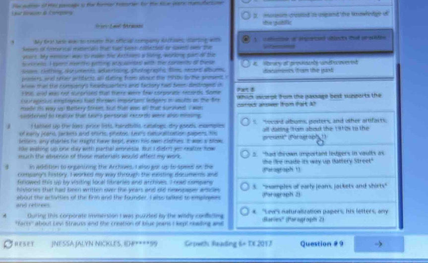 fee sore if Hel poeage in the foree teoten for the te iat comahersam 
2  monsam cested te epand the snahetge 
Dari Lail Skraans tftie ubólic
5 My Grid tae ws to coeate the official company RAchines, sturting, with   celiasen of enparced atincts that aredMes 
dews of firero rmdeneo te tued tema ceeted or sovet over the     
woare. My menses was to msen the Axthnwes a liing, wakog sam of the
orinnto. I spere men the-petting asqualndet! with the conlents of these
Nsom, clothing, dttomenns, advertising, photographs tim resond albcms ecmen frm the gad
peers and sver artdecis, all dating from aboct the 19to fo the pement 
krew that the compeny's hmdouarlers and factory had Seem destroged in
1996 and  nnt surprites that there were few corporate recsrds. Some P
Esuraises employes fae thron important lecgers in iults as the fire  which ecrgt from the passage best supports the 
rade it way up thettery ftrees, But that was all that suraont I wan cofred aeer (rom Part Ah
saddered to reatie than Ln's personal recorts were wlso measing.
1 I tallled up the loss, price lits, hindblts, caalngs, dry goock, excempies   tecord albums, pusters, and other artifasts,
of early jears, jackets and shicts, photos, Lar's catsinatiation papers his all dating from about the 1910s to the
letters, any diarles he might have liht een his own clothes. It was a slow. esenk' (Paraigraph 1)
like waking up one day with partial amnesia. But I diden yeu realter how
much the abserce of those materials would affest my work. 2. "had drown important ledgers in vaults as
4 in addition to organizing the Archoves, I also got up to speed on the (Parograph 1) the le made its way up Battery Street"
company's history. I worked my way through the exsting decumens and
fullowed this up by visiting local libraries and archives. I read sampang
histories that had been written over the years and old newspaper adidies 3. "examples of early jeans, jackets and shirts"
about the activities of the firm and the founder. I also talked to emplagees (Pəragraph 2)
and retrees.
During this corporate immersion I was puzzled by the wildy confeting * Lew's naturalization papers, his letters, any
"facts'' about Levi Strauss and the creation of blue jeans I kept reailing and Bariex'' (Paragraph 2)
RESET JNESSA JALYN:NICKLES, I#****99 Goweh Raudng 6+ TE 2017 Question # 9