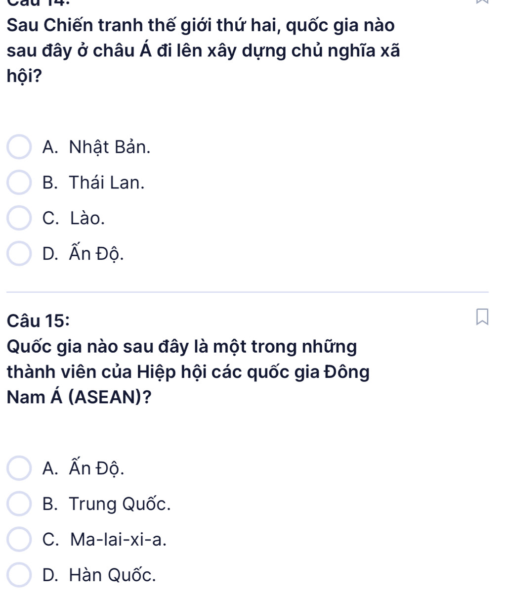 Cau
Sau Chiến tranh thế giới thứ hai, quốc gia nào
sau đây ở châu Á đi lên xây dựng chủ nghĩa xã
hội?
A. Nhật Bản.
B. Thái Lan.
C. Lào.
D. Ấn Độ.
Câu 15:
Quốc gia nào sau đây là một trong những
thành viên của Hiệp hội các quốc gia Đông
Nam (ASEAN)?
A
A. Ấn Độ.
B. Trung Quốc.
C. Ma-lai-xi-a.
D. Hàn Quốc.