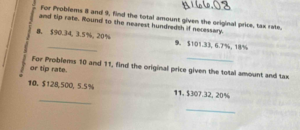 For Problems 8 and 9, find the total amount given the original price, tax rate, 
and tip rate. Round to the nearest hundredth if necessary. 
8. $90.34, 3.5%, 20% 9. $101.33, 6.7%, 18%
or tip rate. For Problems 10 and 11, find the original price given the total amount and tax 
_ 
10. $128,500, 5.5% 11. $307.32, 20%
_