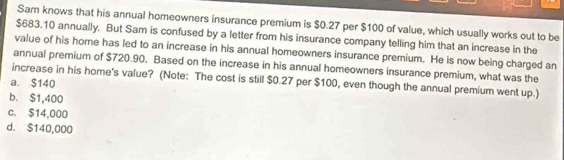 Sam knows that his annual homeowners insurance premium is $0.27 per $100 of value, which usually works out to be
$683.10 annually. But Sam is confused by a letter from his insurance company telling him that an increase in the
value of his home has led to an increase in his annual homeowners insurance premium. He is now being charged an
annual premium of $720.90. Based on the increase in his annual homeowners insurance premium, what was the
increase in his home's value? (Note: The cost is still $0.27 per $100, even though the annual premium went up.)
a. $140
b. $1,400
c. $14,000
d. $140,000