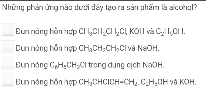 Những phản ứng nào dưới đây tạo ra sản phẩm là alcohol?
Đun nóng hỗn hợp CH_3CH_2CH_2Cl , KOH và C_2H_5OH.
Đun nóng hỗn hợp CH_3CH_2CH_2Cl và NaOH.
Đun nóng C_6H_5CH_2Cl trong dung dịch NaOH.
Đun nóng hỗn hợp CH_3CHCICH=CH_2, C_2H_5OH và KOH.