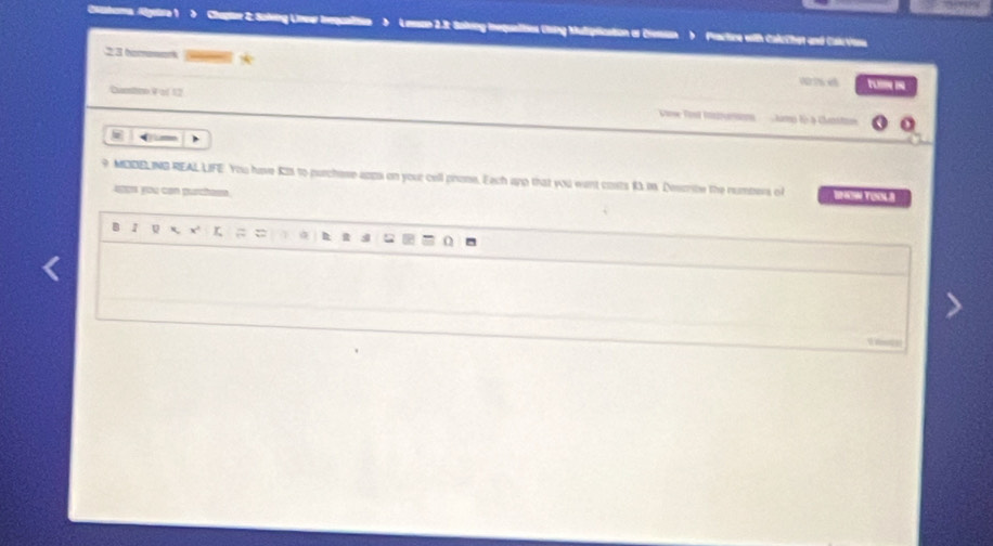 Chatoma Algstra 1 ) Chapr 2: Saling Lnew Inequaltin > Lesson 2.3: Sakeng inequalities Coing Mulplication or Ciesssn ) Practre with CalrChet and Culrvias 
23 omenenk 
W2 x tumi 
Cunston Vof 12 Viose Tost Iazurion m fo à chm o 
9 MDDELING REAL LIFE. You have Kts to purchese apps on your cell phone. Each ang that you want costs 13 i. Describe the numbers of IO TOOLA 
aos you can purchasm 
B 1 5 x' r ; = n 
U l