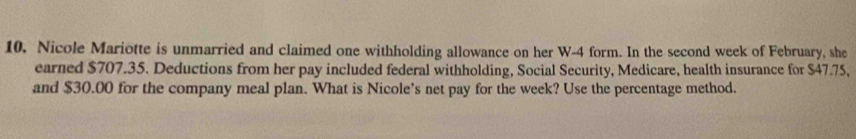 10, Nicole Mariotte is unmarried and claimed one withholding allowance on her W-4 form. In the second week of February, she 
earned $707.35. Deductions from her pay included federal withholding, Social Security, Medicare, health insurance for $47.75, 
and $30.00 for the company meal plan. What is Nicole’s net pay for the week? Use the percentage method.