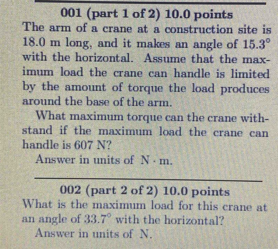 001 (part 1 of 2) 10.0 points 
The arm of a crane at a construction site is
18.0 m long, and it makes an angle of 15.3°
with the horizontal. Assume that the max- 
imum load the crane can handle is limited 
by the amount of torque the load produces 
around the base of the arm. 
What maximum torque can the crane with- 
stand if the maximum load the crane can 
handle is 607 N? 
Answer in units of N · m. 
_ 
_ 
002 (part 2 of 2) 10.0 points 
What is the maximum load for this crane at 
an angle of 33.7° with the horizontal? 
Answer in units of N.