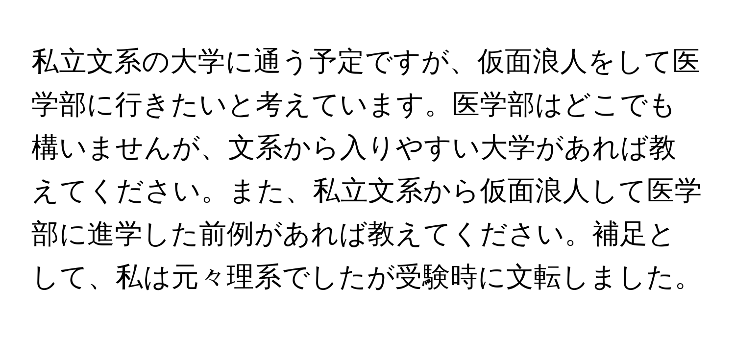 私立文系の大学に通う予定ですが、仮面浪人をして医学部に行きたいと考えています。医学部はどこでも構いませんが、文系から入りやすい大学があれば教えてください。また、私立文系から仮面浪人して医学部に進学した前例があれば教えてください。補足として、私は元々理系でしたが受験時に文転しました。