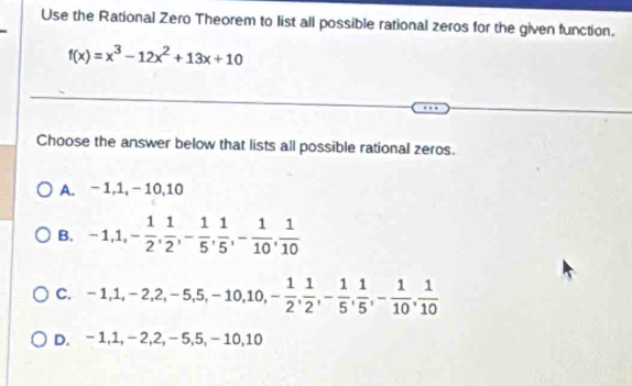 Use the Rational Zero Theorem to list all possible rational zeros for the given function.
f(x)=x^3-12x^2+13x+10
Choose the answer below that lists all possible rational zeros.
A. - 1, 1, − 10, 10
B. -1, 1, - 1/2 ,  1/2 , - 1/5 ,  1/5 , - 1/10 ,  1/10 
C. -1, 1, -2, 2, -5, 5, -10, 10, - 1/2 ,  1/2 , - 1/5 ,  1/5 , - 1/10 ,  1/10 
D. -1, 1, -2, 2, -5, 5, -10, 10