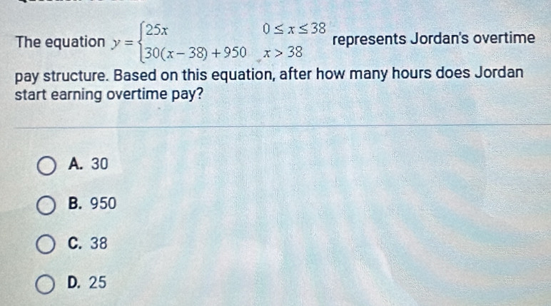 The equation y=beginarrayl 25x0≤ x≤ 38 30(x-38)+950x>38endarray. represents Jordan's overtime
pay structure. Based on this equation, after how many hours does Jordan
start earning overtime pay?
A. 30
B. 950
C. 38
D. 25