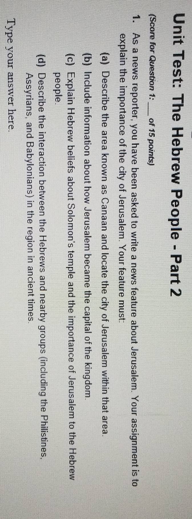 Unit Test: The Hebrew People - Part 2 
(Score for Question 1: _of 15 points) 
1. As a news reporter, you have been asked to write a news feature about Jerusalem. Your assignment is to 
explain the importance of the city of Jerusalem. Your feature must: 
(a) Describe the area known as Canaan and locate the city of Jerusalem within that area. 
(b) Include information about how Jerusalem became the capital of the kingdom. 
(c) Explain Hebrew beliefs about Solomon's temple and the importance of Jerusalem to the Hebrew 
people. 
(d) Describe the interaction between the Hebrews and nearby groups (including the Philistines, 
Assyrians, and Babylonians) in the region in ancient times. 
Type your answer here.