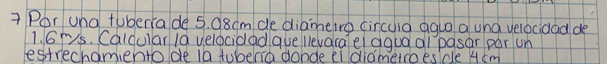 Por una tuberiade 5. 08cm de diametro circuia agua a und velocidad de
1. 6rs. Calcular 1a velocidad ase llevarae agua al pasar por un 
destrechamiento de ta tubenia donde ei diametroes/de 4 cm