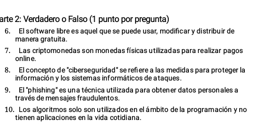 arte 2: Verdadero o Falso (1 punto por pregunta) 
6. El software libre es aquel que se puede usar, modificar y distribuir de 
manera gratuita. 
7. Las criptomonedas son monedas físicas utilizadas para realizar pagos 
onlin e. 
8. El concepto de "ciberseguridad" se refere a las medidas para proteger la 
información y los sistemas informáticos de ataques. 
9. El ''phishing' es una técnica utilizada para obtener datos personales a 
través de men sajes fraudulento s. 
10. Los algoritmos solo son utilizados en el ámbito de la programación y no 
tienen aplicaciones en la vida cotidiana.