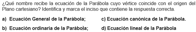 ¿Qué nombre recibe la ecuación de la Parábola cuyo vértice coincide con el origen del
Plano cartesiano? Identifica y marca el inciso que contiene la respuesta correcta.
a) Ecuación General de la Parábola; c) Ecuación canónica de la Parábola.
b) Ecuación ordinaria de la Parábola; d) Ecuación lineal de la Parábola