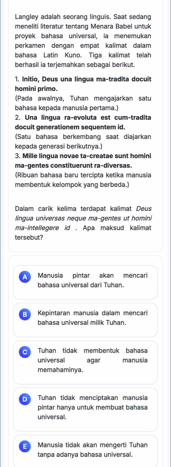 Langley adalah seorang linguis. Saat sedang
meneliti literatur tentang Menara Babel untuk
proyek bahasa universal, ia menemukan
perkamen dengan empat kalimat dalam
bahasa Latin Kuno. Tiga kalimat telah
berhasil ia terjemahkan sebagai berikut.
1. Initio, Deus una lingua ma-tradita docuit
homini primo.
(Pada awalnya, Tuhan mengajarkan satu
bahasa kepada manusia pertama.)
2. Una lingua ra-evoluta est cum-tradita
docuit generationem sequentem id.
(Satu bahasa berkembang saat diajarkan
kepada generasi berikutnya.)
3. Mille lingua novae ta-creatae sunt homini
ma-gentes constituerunt ra-diversas.
(Ribuan bahasa baru tercipta ketika manusia
membentuk kelompok yang berbeda.)
Dalam carik kelima terdapat kalimat Deus
lingua universas neque ma-gentes ut homini
ma-intellegere id . Apa maksud kalimat
tersebut?
AT Manusia pintar akan mencari
bahasa universal dari Tuhan.
B Kepintaran manusia dalam mencari
bahasa universal milik Tuhan.
C Tuhan tidak membentuk bahasa
universal agar manusia
memahaminya.
D Tuhan tidak menciptakan manusia
pintar hanya untuk membuat bahasa
universal.
E Manusia tidak akan mengerti Tuhan
tanpa adanya bahasa universal.