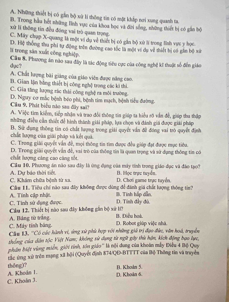 A. Những thiết bị có gắn bộ xử lí thông tin có mặt khắp nơi xung quanh ta.
B. Trong hầu hết những lĩnh vực của khoa học và đời sống, những thiết bị có gắn bộ
xử lí thông tin đều đóng vai trò quan trọng.
C. Máy chụp X-quang là một ví dụ về thiết bị có gắn bộ xử lí trong lĩnh vực y học.
D. Hệ thống thu phí tự động trên đường cao tốc là một ví dụ về thiết bị có gắn bộ xử
lí trong sản xuất công nghiệp.
Câu 8. Phương án nào sau đây là tác động tiêu cực của công nghệ kĩ thuật số đến giáo
dục?
A. Chất lượng bài giảng của giáo viên được nâng cao.
B. Gian lận bằng thiết bị công nghệ trong các kì thi.
C. Gia tăng lượng rác thải công nghệ ra môi trường.
D. Nguy cơ mắc bệnh béo phì, bệnh tim mạch, bệnh tiểu đường.
Câu 9. Phát biểu nào sau đây sai?
A. Việc tìm kiếm, tiếp nhận và trao đổi thông tin giúp ta hiểu rõ vấn đề, giúp thu thập
những điều cần thiết đề hình thành giải pháp, lựa chọn và đánh giá được giải pháp
B. Sử dụng thông tin có chất lượng trong giải quyết vấn đề đóng vai trò quyết định
chất lượng của giải pháp và kết quả.
C. Trong giải quyết vấn đề, mọi thông tin tìm được đều giúp đạt được mục tiêu.
D. Trong giải quyết vấn đề, vai trò của thông tin là quan trọng và sử dụng thông tin có
chất lượng càng cao càng tốt.
Câu 10. Phương án nào sau đây là ứng dụng của máy tính trong giáo dục và đảo tạo?
A. Dự báo thời tiết. B. Học trực tuyển.
C. Khám chữa bệnh từ xa. D. Chơi game trực tuyến.
Câu 11. Tiêu chí nào sau đây không được dùng để đánh giá chất lượng thông tin?
A. Tính cập nhật. B. Tính hấp dẫn.
C. Tính sử dụng được. D. Tính đầy đủ.
Câu 12. Thiết bị nào sau đây không gắn bộ xử lí?
A. Bảng từ trắng. B. Điều hoà.
C. Máy tính bảng. D. Robot giúp việc nhà.
Câu 13. ''Có các hành vi, ứng xử phù hợp với những giá trị đạo đức, văn hoá, truyền
thống của dân tộc Việt Nam; không sử dụng từ ngữ gây thù hận, kích động bạo lực,
phân biệt vùng miền, giới tính, tôn giáo” là nội dung của khoản mấy Điều 4 Bộ Quy
tắc ứng xử trên mạng xã hội (Quyết định 874/QĐ-BTTTT của Bộ Thông tin và truyền
thông)?
B. Khoản 5.
A. Khoản 1.
D. Khoản 6.
C. Khoản 3.