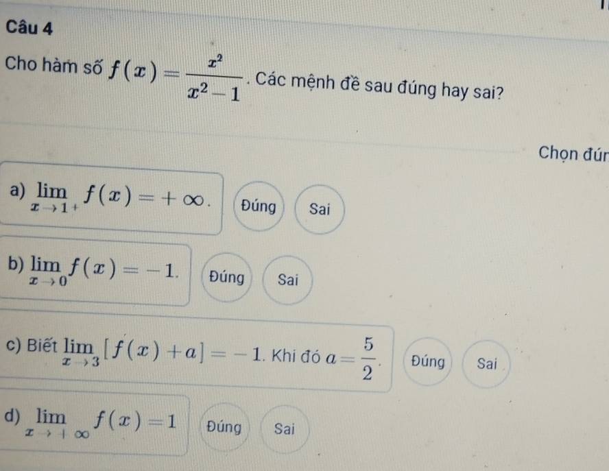 Cho hàm số f(x)= x^2/x^2-1  Các mệnh đề sau đúng hay sai?
Chọn đún
a) limlimits _xto 1^+f(x)=+∈fty. Đúng Sai
b) limlimits _xto 0f(x)=-1. Đúng Sai
c) Biết limlimits _xto 3[f(x)+a]=-1. Khi đó a= 5/2 . Đúng Sai
d) limlimits _xto +∈fty f(x)=1 Đúng Sai