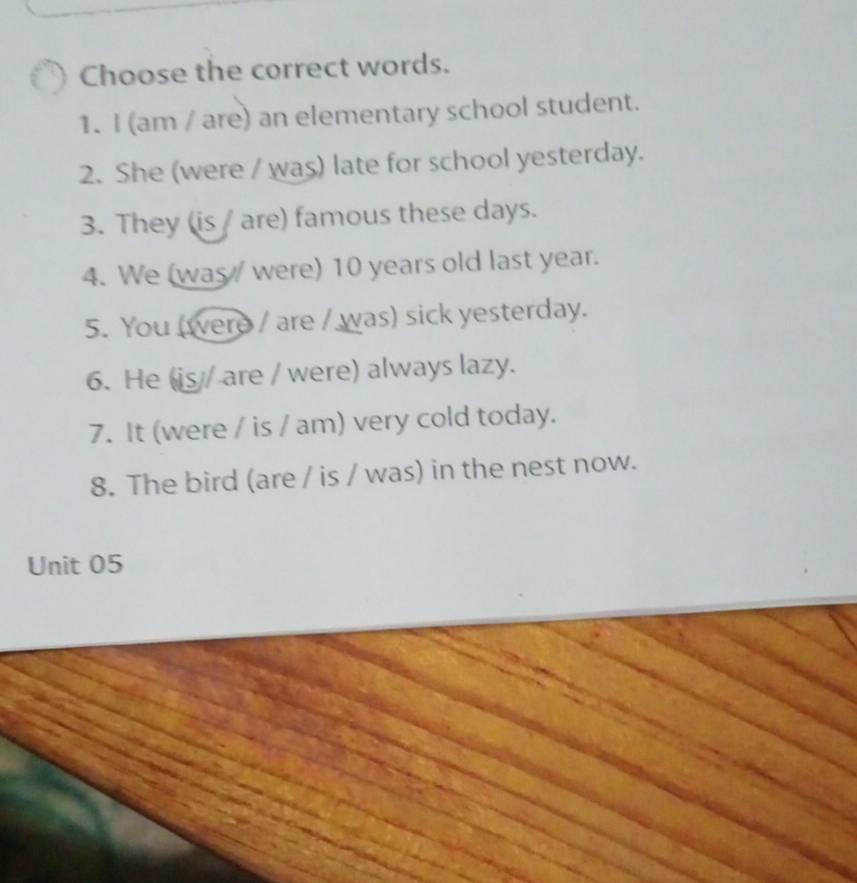 Choose the correct words. 
1. I (am / are) an elementary school student. 
2. She (were / was) late for school yesterday. 
3. They (is / are) famous these days. 
4. We (was were) 10 years old last year. 
5. You (were / are / was) sick yesterday. 
6. He (is / are / were) always lazy. 
7. It (were / is / am) very cold today. 
8. The bird (are / is / was) in the nest now. 
Unit 05