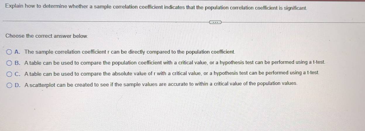 Explain how to determine whether a sample correlation coefficient indicates that the population correlation coefficient is significant.
Choose the correct answer below.
A. The sample correlation coefficient r can be directly compared to the population coefficient.
B. A table can be used to compare the population coefficient with a critical value, or a hypothesis test can be performed using a t-test
C. A table can be used to compare the absolute value of r with a critical value, or a hypothesis test can be performed using a t -test.
D. A scatterplot can be created to see if the sample values are accurate to within a critical value of the population values.