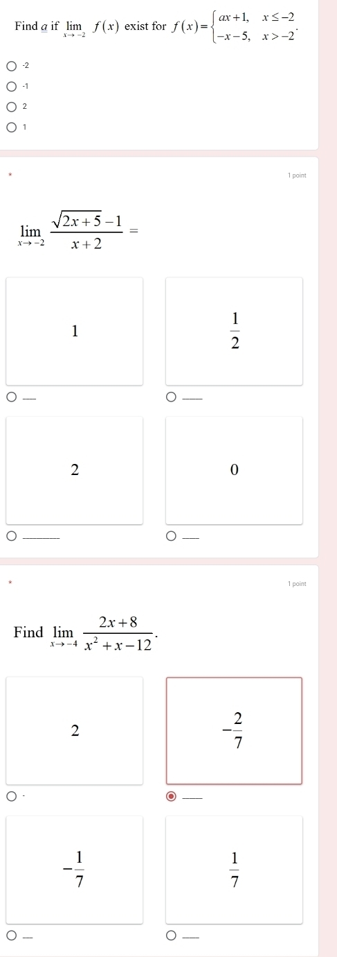 Find a if limlimits _xto -2f(x) exist for f(x)=beginarrayl ax+1,x≤ -2 -x-5,x>-2endarray..
-2
-1
2
1
1 point
limlimits _xto -2 (sqrt(2x+5)-1)/x+2 =
1
 1/2 
_
_)
2
0
_
1 point
Find limlimits _xto -4 (2x+8)/x^2+x-12 . 
2
- 2/7 
_
- 1/7 
 1/7 
○ -