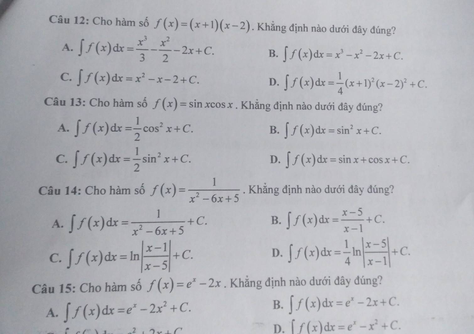 Cho hàm số f(x)=(x+1)(x-2). Khẳng định nào dưới đây đúng?
A. ∈t f(x)dx= x^3/3 - x^2/2 -2x+C.
B. ∈t f(x)dx=x^3-x^2-2x+C.
C. ∈t f(x)dx=x^2-x-2+C.
D. ∈t f(x)dx= 1/4 (x+1)^2(x-2)^2+C.
Câu 13: Cho hàm số f(x)=sin xcos x. Khẳng định nào dưới đây đúng?
A. ∈t f(x)dx= 1/2 cos^2x+C.
B. ∈t f(x)dx=sin^2x+C.
C. ∈t f(x)dx= 1/2 sin^2x+C.
D. ∈t f(x)dx=sin x+cos x+C.
Câu 14: Cho hàm số f(x)= 1/x^2-6x+5 . Khẳng định nào dưới đây đúng?
A. ∈t f(x)dx= 1/x^2-6x+5 +C. ∈t f(x)dx= (x-5)/x-1 +C.
B.
C. ∈t f(x)dx=ln | (x-1)/x-5 |+C.
D. ∈t f(x)dx= 1/4 ln | (x-5)/x-1 |+C.
Câu 15: Cho hàm số f(x)=e^x-2x. Khẳng định nào dưới đây đúng?
A. ∈t f(x)dx=e^x-2x^2+C.
B. ∈t f(x)dx=e^x-2x+C.
(□)° 2,2x+C
D. ∈t f(x)dx=e^x-x^2+C.