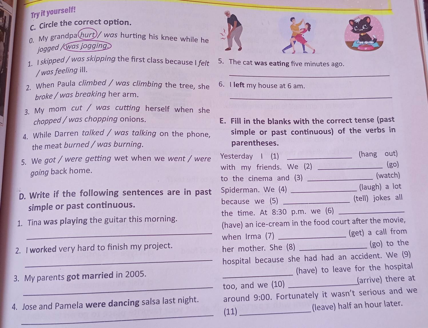 Try it yourself! 
C. Circle the correct option. 
0. My grandpa hurt/ was hurting his knee while he 
jogged / was jogging. 
1. I skipped / was skipping the first class because I felt 5. The cat was eating five minutes ago. 
_ 
/ was feeling ill. 
2. When Paula climbed / was climbing the tree, she 6. I left my house at 6 am. 
broke / was breaking her arm. 
_ 
3. My mom cut / was cutting herself when she 
chopped / was chopping onions. E. Fill in the blanks with the correct tense (past 
4. While Darren talked / was talking on the phone, simple or past continuous) of the verbs in 
the meat burned / was burning. parentheses. 
5. We got / were getting wet when we went / were Yesterday I (1) _(hang out) 
going back home. with my friends. We (2)_ 
(go) 
to the cinema and (3) _(watch) 
D. Write if the following sentences are in past Spiderman. We (4) _(laugh) a lot 
because we (5) 
simple or past continuous. _(tell) jokes all 
the time. At 8:30 
1. Tina was playing the guitar this morning. p.m. we (6)_ 
(have) an ice-cream in the food court after the movie, 
_when Irma (7) _(get) a call from 
2. I worked very hard to finish my project. 
her mother. She (8) _(go) to the 
_hospital because she had had an accident. We (9) 
_ 
(have) to leave for the hospital 
_ 
3. My parents got married in 2005. 
too, and we (10) _(arrive) there at 
4. Jose and Pamela were dancing salsa last night. around 9:00 . Fortunately it wasn't serious and we 
_ 
(11) _(leave) half an hour later.