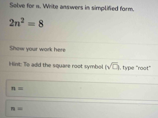 Solve for n. Write answers in simplified form.
2n^2=8
Show your work here 
Hint: To add the square root symbol (sqrt(□ )) , type “root”
n=
n=