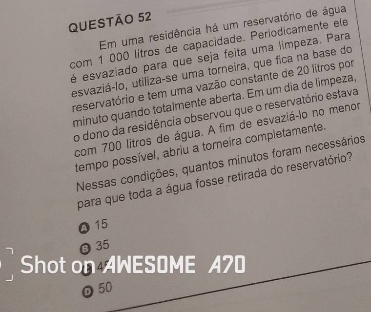 Em uma residência há um reservatório de água
com 1 000 litros de capacidade. Períodicamente ele
é esvaziado para que seja feita uma limpeza. Para
esvaziá-lo, utiliza-se uma torneira, que fica na base do
reservatório e tem uma vazão constante de 20 litros por
minuto quando totalmente aberta. Em um dia de limpeza,
o dono da residência observou que o reservatório estava
com 700 litros de água. A fim de esvaziá-lo no menor
tempo possível, abriu a torneira completamente.
Nessas condições, quantos minutos foram necessários
para que toda a água fosse retirada do reservatório?
0 15
@ 35
Shot on AWESOME A70
D 50